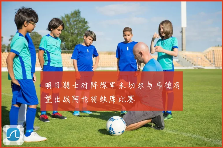 明日骑士对阵绿军米切尔与韦德有望出战阿伦将缺席比赛