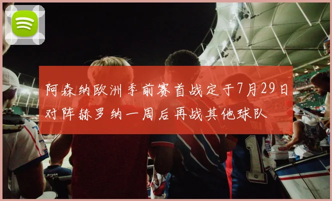 阿森纳欧洲季前赛首战定于7月29日对阵赫罗纳一周后再战其他球队