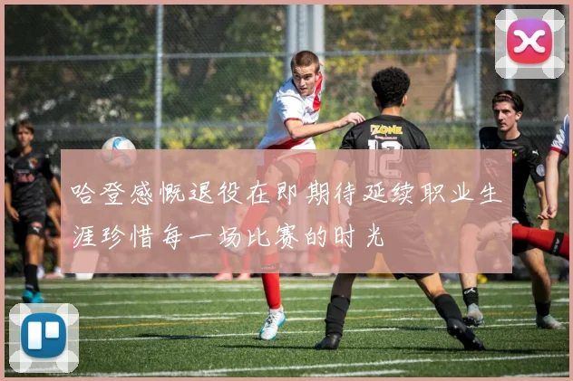 哈登感慨退役在即期待延续职业生涯珍惜每一场比赛的时光