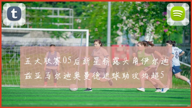 五大联赛05后新星崭露头角伊尔迪兹亚马尔迪奥曼德进球助攻均超5