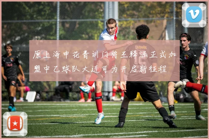 原上海申花青训门将王释涵正式加盟中乙球队大连可为开启新征程