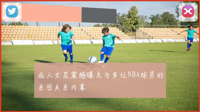 成人女星震撼曝光与多位NBA球员的亲密关系内幕
