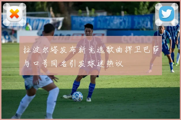 拉波尔塔发布新竞选歌曲捍卫巴萨与口号同名引发球迷热议