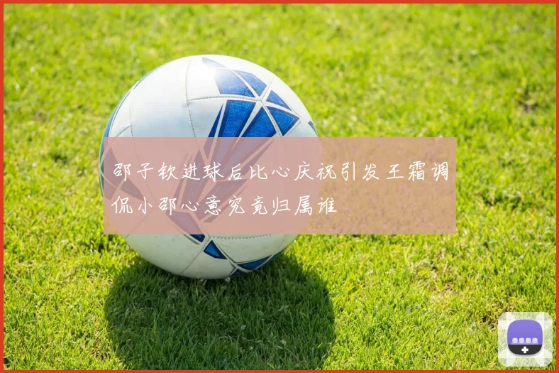 邵子钦进球后比心庆祝引发王霜调侃小邵心意究竟归属谁