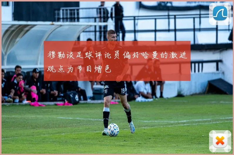 穆勒谈足球评论员偏好哈曼的激进观点为节目增色