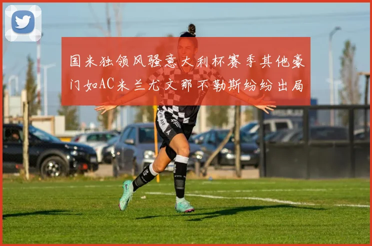 国米独领风骚意大利杯赛季其他豪门如AC米兰尤文那不勒斯纷纷出局