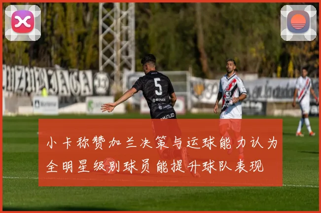 小卡称赞加兰决策与运球能力认为全明星级别球员能提升球队表现