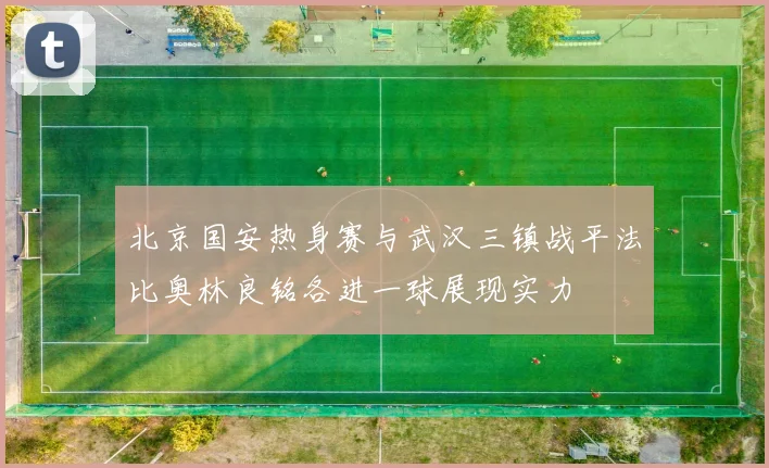 北京国安热身赛与武汉三镇战平法比奥林良铭各进一球展现实力