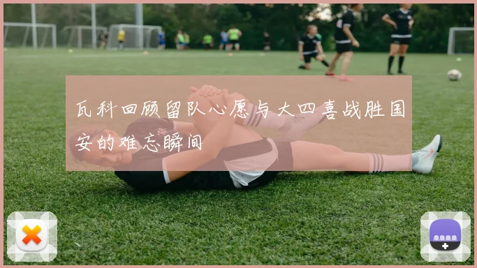 瓦科回顾留队心愿与大四喜战胜国安的难忘瞬间