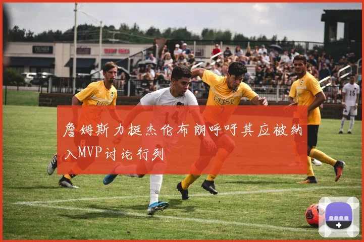 詹姆斯力挺杰伦布朗呼吁其应被纳入MVP讨论行列