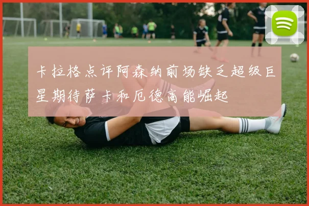 卡拉格点评阿森纳前场缺乏超级巨星期待萨卡和厄德高能崛起