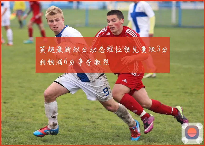 英超最新积分动态维拉领先曼联3分利物浦6分争夺激烈