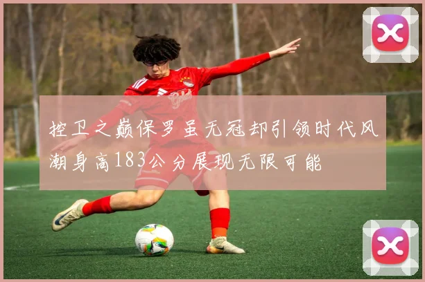 控卫之巅保罗虽无冠却引领时代风潮身高183公分展现无限可能