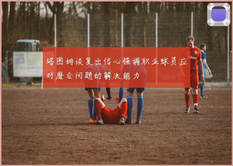 塔图姆谈复出信心强调职业球员应对磨合问题的解决能力