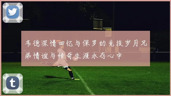 韦德深情回忆与保罗的竞技岁月兄弟情谊与传奇生涯永存心中