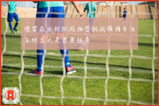 德雷森分析欧冠抽签挑战强调专注亚特兰大是首要任务