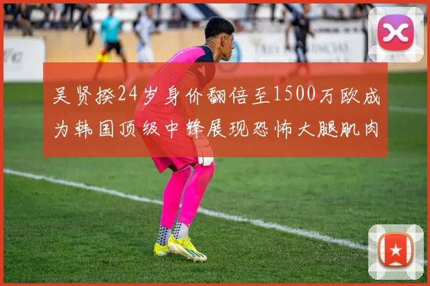 吴贤揆24岁身价翻倍至1500万欧成为韩国顶级中锋展现恐怖大腿肌肉