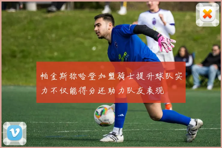 帕金斯称哈登加盟骑士提升球队实力不仅能得分还助力队友表现