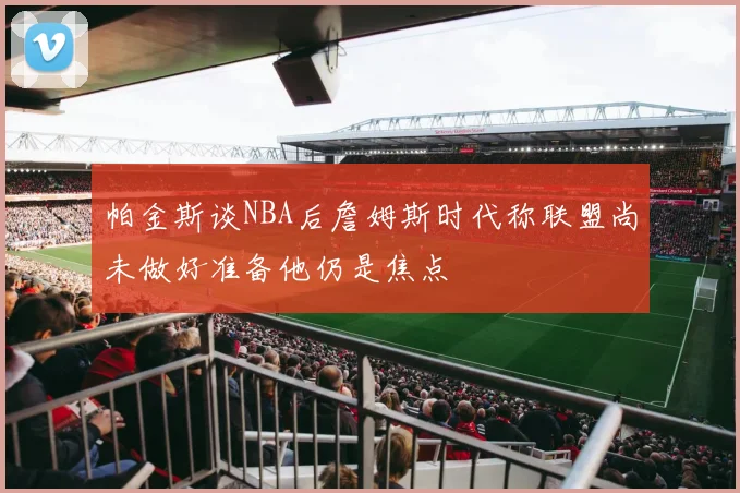 帕金斯谈NBA后詹姆斯时代称联盟尚未做好准备他仍是焦点