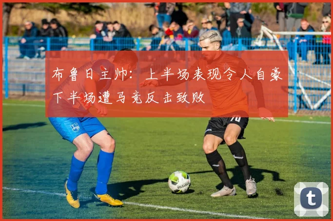布鲁日主帅：上半场表现令人自豪下半场遭马竞反击致败