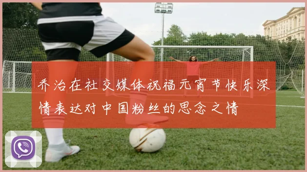 乔治在社交媒体祝福元宵节快乐深情表达对中国粉丝的思念之情